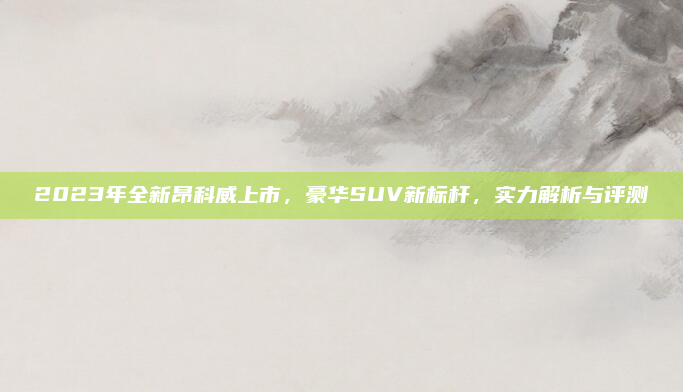 2023年全新昂科威上市，豪华SUV新标杆，实力解析与评测