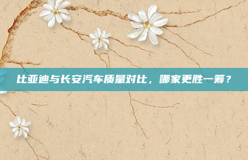 比亚迪与长安汽车质量对比，哪家更胜一筹？