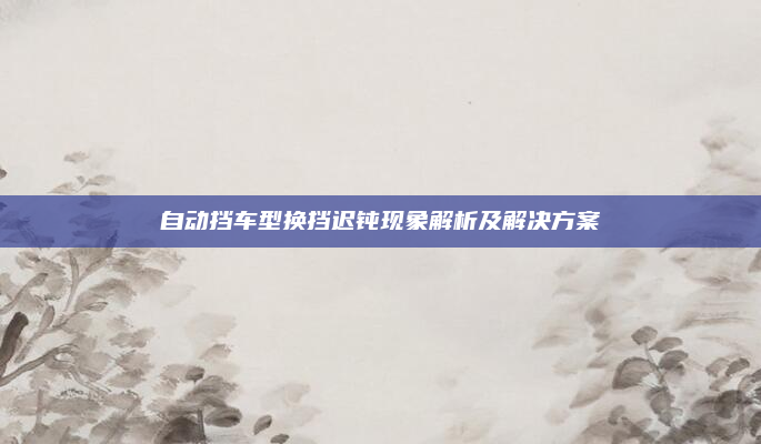自动挡车型换挡迟钝现象解析及解决方案