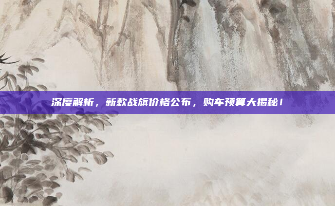 深度解析，新款战旗价格公布，购车预算大揭秘！