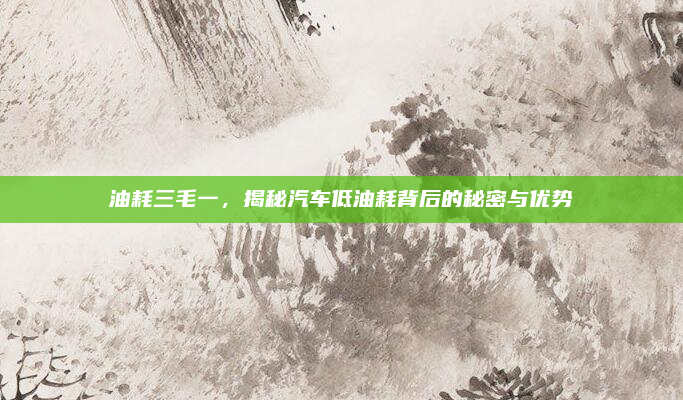油耗三毛一,揭秘汽车低油耗背后的秘密与优势