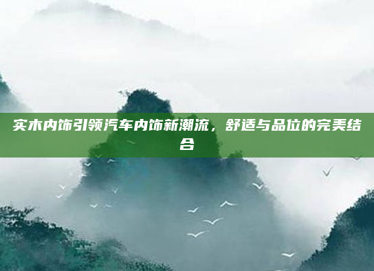 实木内饰引领汽车内饰新潮流,舒适与品位的完美结合