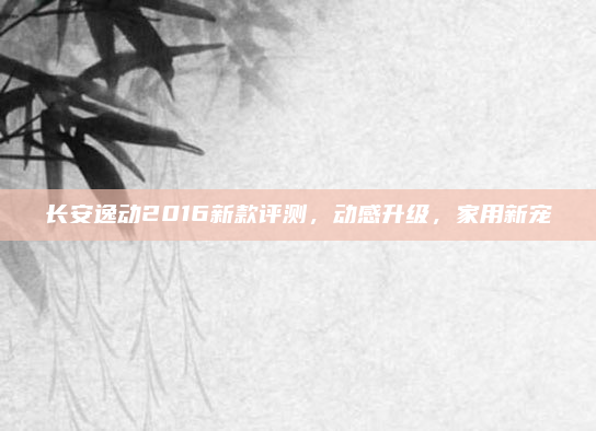 长安逸动2016新款评测,动感升级,家用新宠