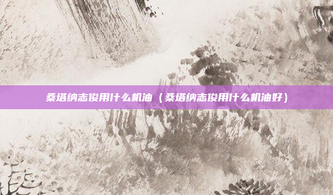 桑塔纳志俊用什么机油（桑塔纳志俊用什么机油好）