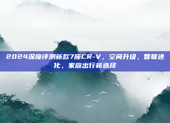 2024深度评测新款7座CR-V,空间升级,智联进化,家庭出行新选择