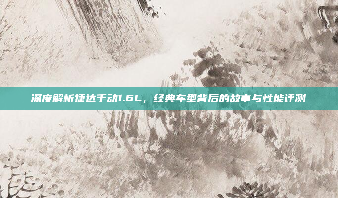 深度解析捷达手动1.6L，经典车型背后的故事与性能评测