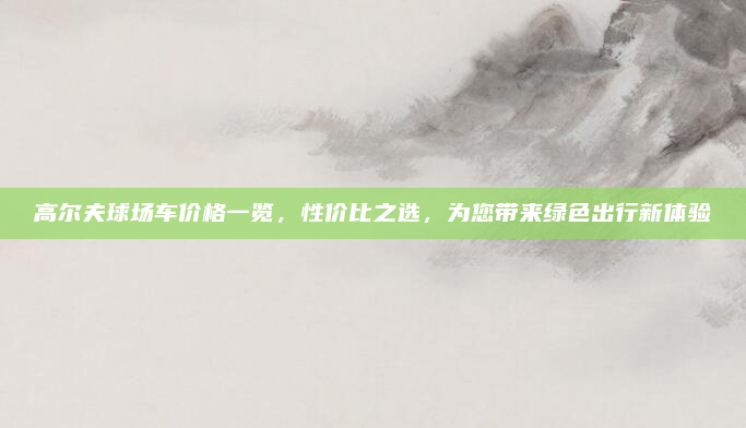 高尔夫球场车价格一览,性价比之选,为您带来绿色出行新体验