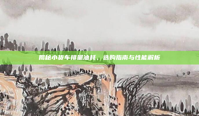 揭秘小货车排量油耗,选购指南与性能解析