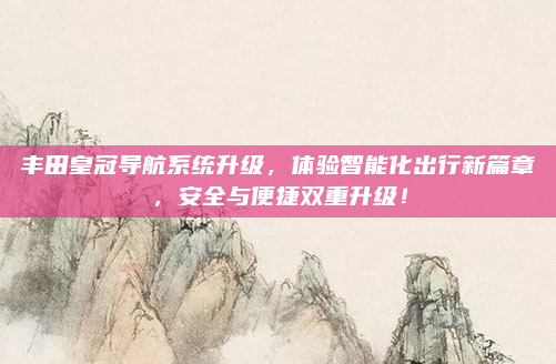 丰田皇冠导航系统升级，体验智能化出行新篇章，安全与便捷双重升级！
