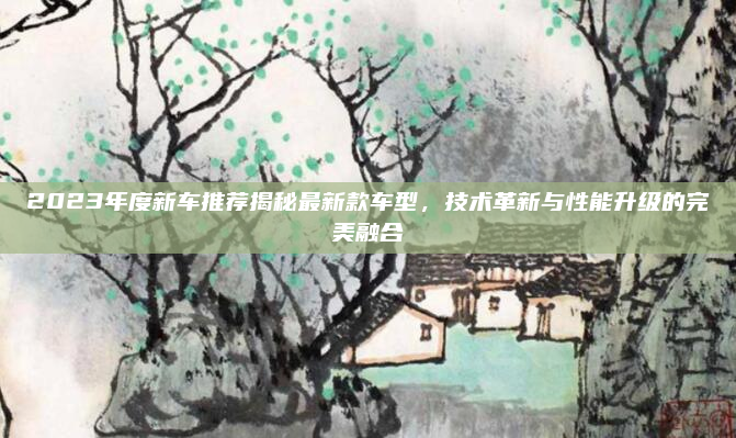 2023年度新车推荐揭秘最新款车型，技术革新与性能升级的完美融合