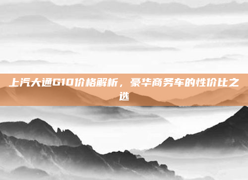 上汽大通G10价格解析，豪华商务车的性价比之选