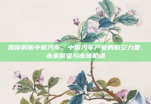 深度解析中航汽车，中国汽车产业的航空力量，未来展望与市场机遇