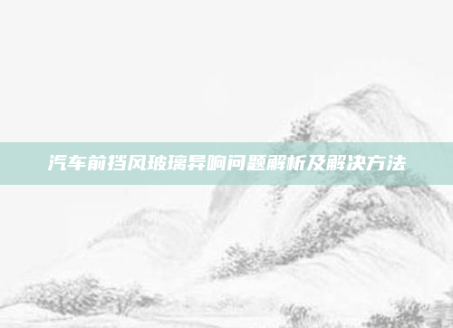 汽车前挡风玻璃异响问题解析及解决方法