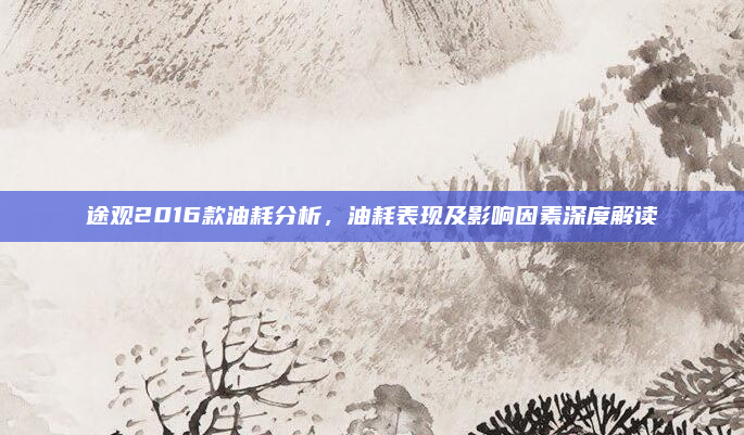 途观2016款油耗分析，油耗表现及影响因素深度解读