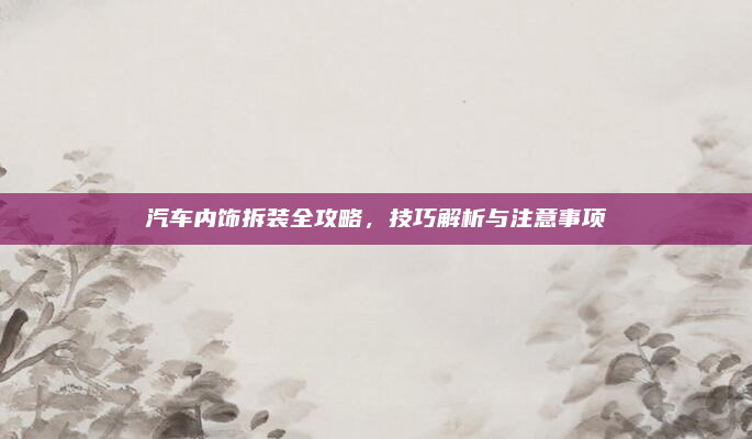 汽车内饰拆装全攻略，技巧解析与注意事项