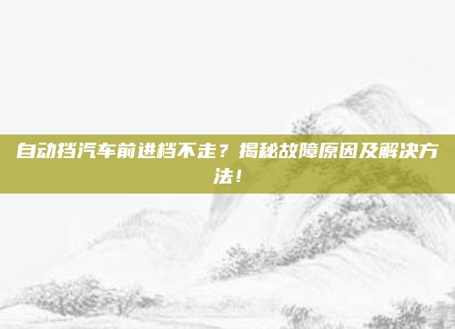 自动挡汽车前进档不走？揭秘故障原因及解决方法！