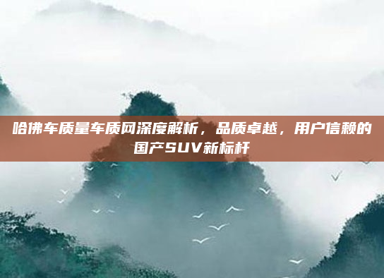 哈佛车质量车质网深度解析，品质卓越，用户信赖的国产SUV新标杆