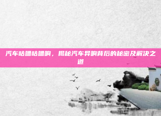汽车咕噜咕噜响，揭秘汽车异响背后的秘密及解决之道