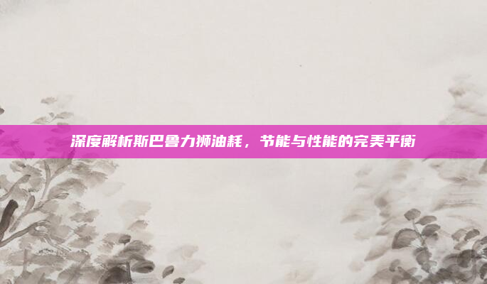 深度解析斯巴鲁力狮油耗，节能与性能的完美平衡