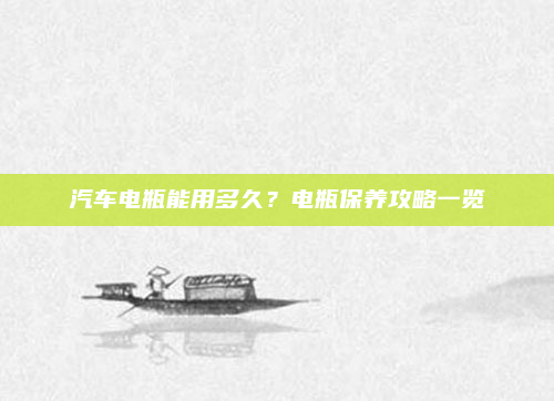 汽车电瓶能用多久?电瓶保养攻略一览