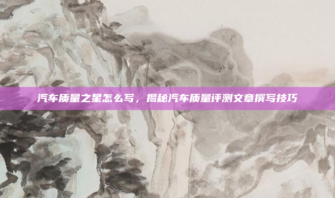 汽车质量之星怎么写,揭秘汽车质量评测文章撰写技巧