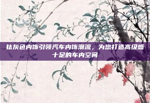 钛灰色内饰引领汽车内饰潮流，为您打造高级感十足的车内空间