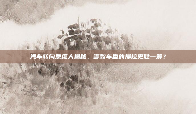 汽车转向系统大揭秘,哪款车型的操控更胜一筹?