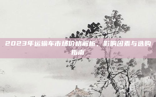 2023年运输车市场价格解析，影响因素与选购指南