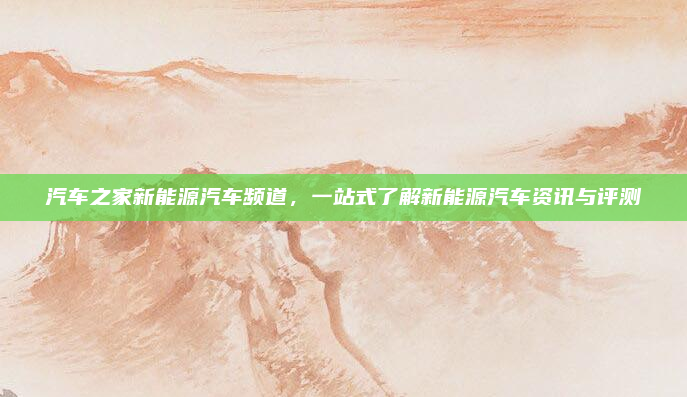 汽车之家新能源汽车频道，一站式了解新能源汽车资讯与评测