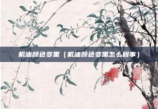 机油颜色变黑（机油颜色变黑怎么回事）