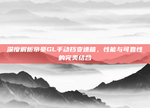 深度解析帝豪GL手动挡变速箱,性能与可靠性的完美结合
