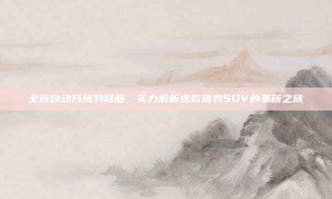 全新自动挡猎豹驾临，实力解析这款猎豹SUV的革新之旅