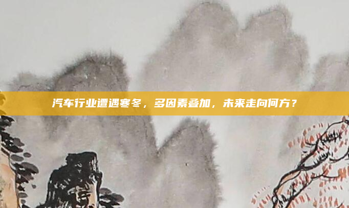 汽车行业遭遇寒冬，多因素叠加，未来走向何方？
