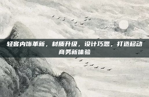 轻客内饰革新，材质升级，设计巧思，打造移动商务新体验