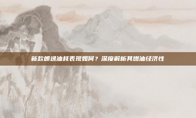 新款朗逸油耗表现如何？深度解析其燃油经济性