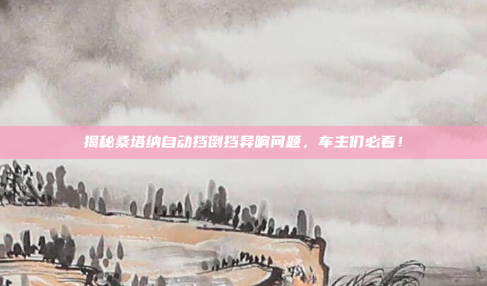 揭秘桑塔纳自动挡倒挡异响问题，车主们必看！