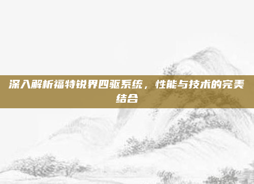 深入解析福特锐界四驱系统,性能与技术的完美结合