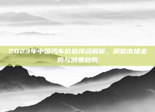 2023年中国汽车价格排名解析,洞察市场走势与消费趋势