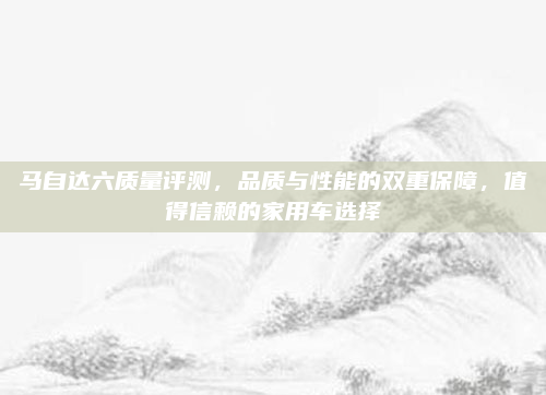 马自达六质量评测，品质与性能的双重保障，值得信赖的家用车选择