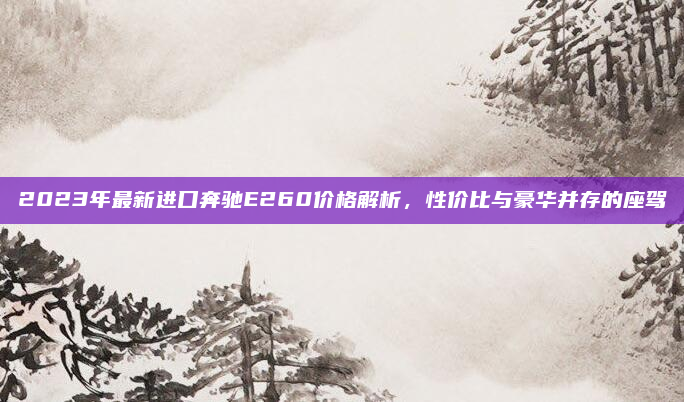 2023年最新进口奔驰E260价格解析，性价比与豪华并存的座驾