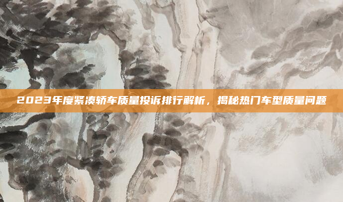 2023年度紧凑轿车质量投诉排行解析，揭秘热门车型质量问题