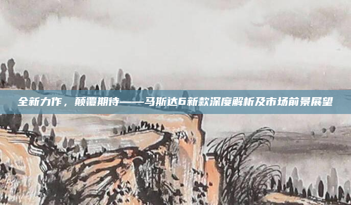 全新力作,颠覆期待——马斯达6新款深度解析及市场前景展望