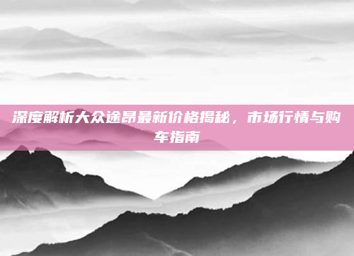 深度解析大众途昂最新价格揭秘,市场行情与购车指南