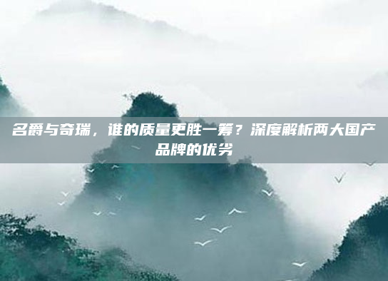 名爵与奇瑞,谁的质量更胜一筹?深度解析两大国产品牌的优劣