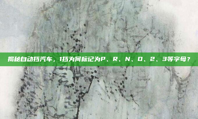 揭秘自动挡汽车，1挡为何标记为P、R、N、D、2、3等字母？