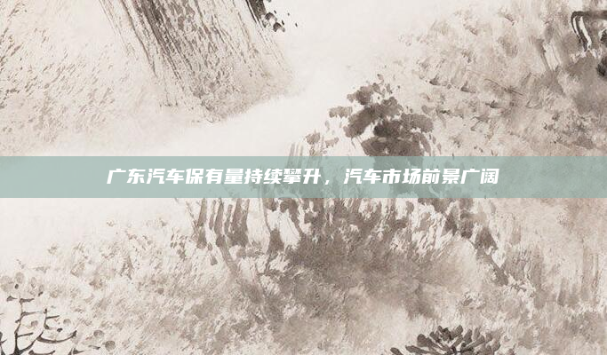 广东汽车保有量持续攀升，汽车市场前景广阔