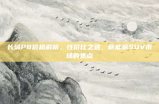 长城P8价格解析,性价比之选,新能源SUV市场的焦点