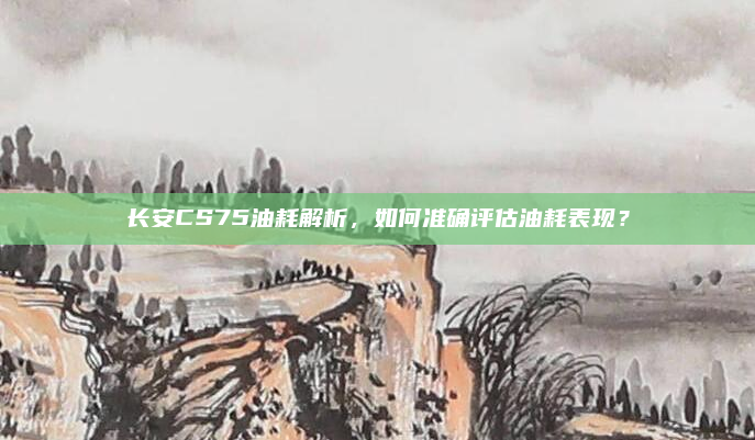 长安CS75油耗解析，如何准确评估油耗表现？
