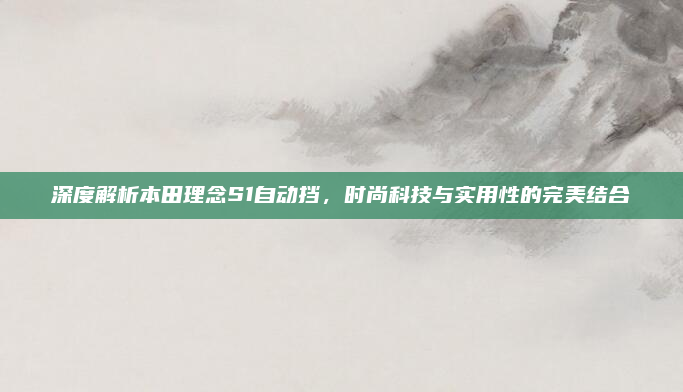 深度解析本田理念S1自动挡，时尚科技与实用性的完美结合