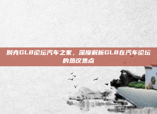 别克GL8论坛汽车之家，深度解析GL8在汽车论坛的热议焦点